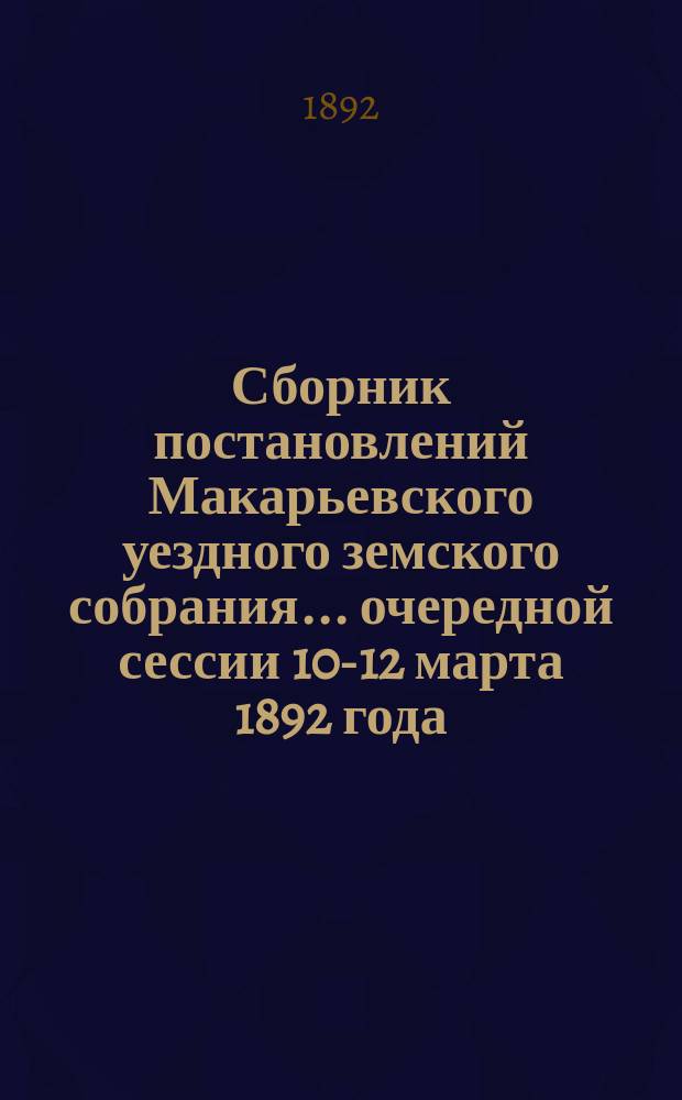 Сборник постановлений Макарьевского уездного земского собрания... очередной сессии 10-12 марта 1892 года