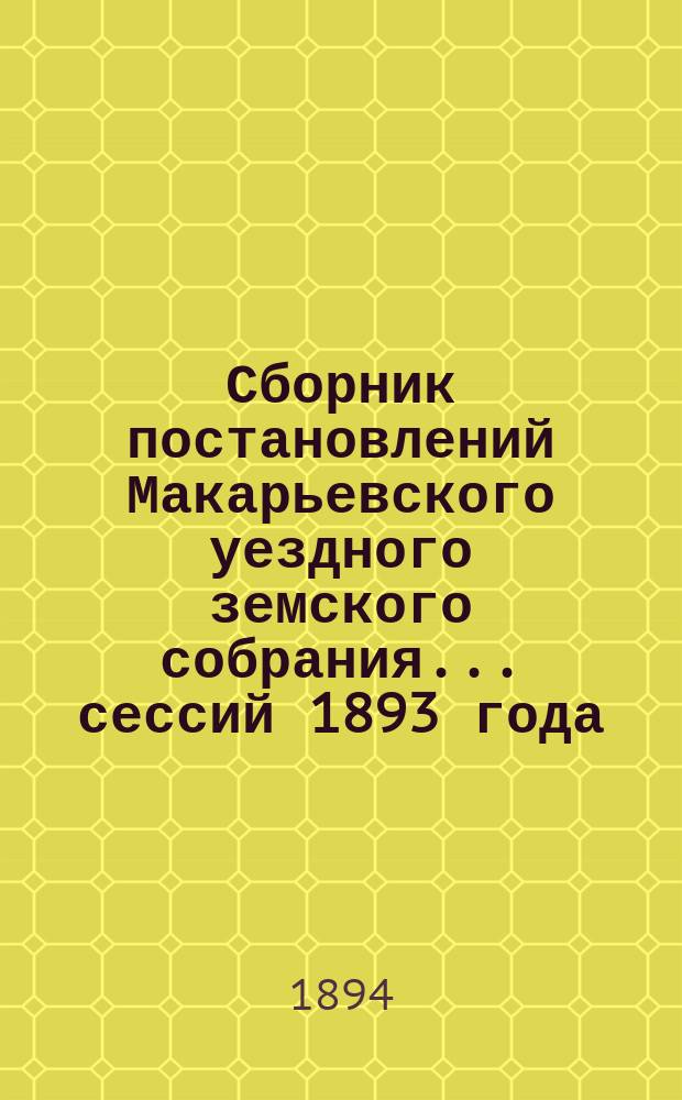 Сборник постановлений Макарьевского уездного земского собрания... сессий 1893 года: очередной 10-13 сентября и экстренной 29 ноября