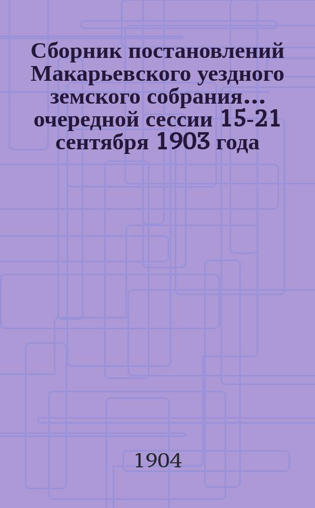 Сборник постановлений Макарьевского уездного земского собрания... очередной сессии 15-21 сентября 1903 года