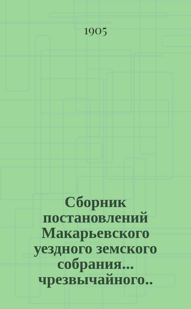 Сборник постановлений Макарьевского уездного земского собрания... чрезвычайного... 26-го марта 1905 года