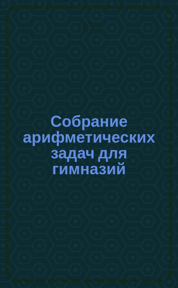 Собрание арифметических задач для гимназий : Для гимназий и реальных училищ