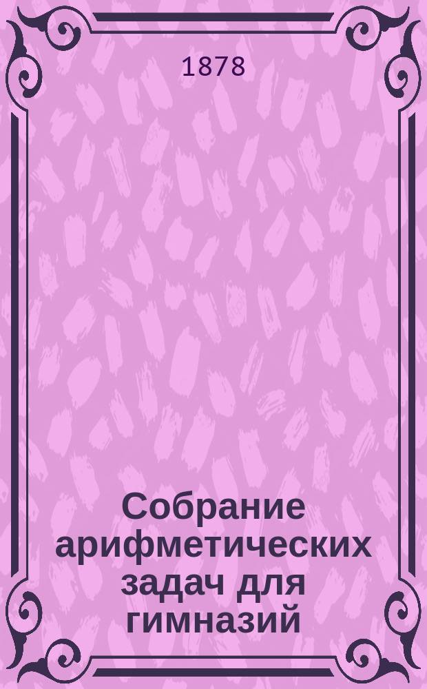 Собрание арифметических задач для гимназий : Для гимназий и прогимназий мужск. и женск., реальных, уездн. и гор. училищ