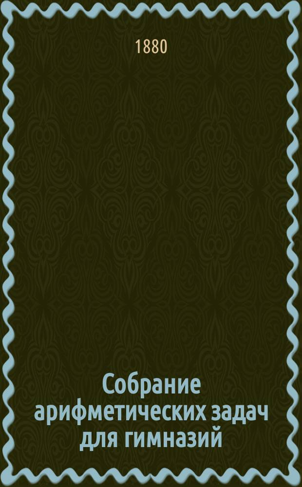 Собрание арифметических задач для гимназий : Для гимназий и прогимназий мужск. и женск., реальных, уездн. и гор. училищ