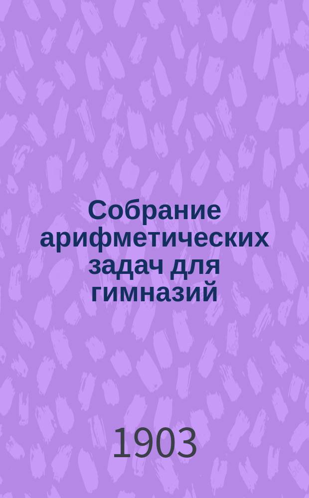 Собрание арифметических задач для гимназий : Для гимназий и прогимназий мужск. и женск., реальных, уездн. и гор. училищ