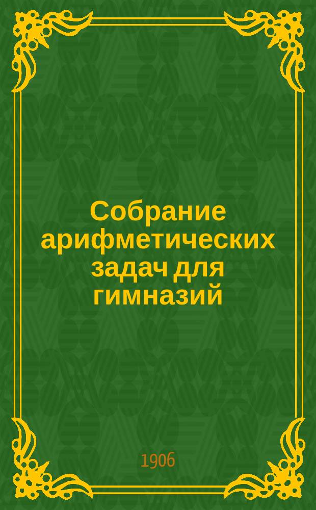 Собрание арифметических задач для гимназий : Для гимназий и прогимназий мужск. и женск., реальных, уездн. и гор. училищ