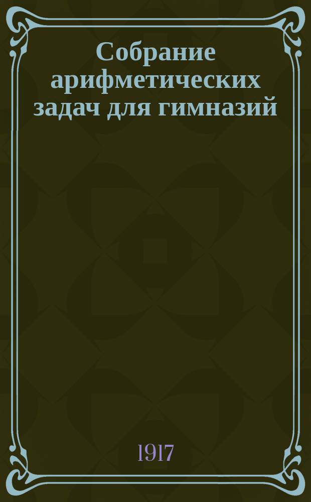 Собрание арифметических задач для гимназий : Для гимназий и прогимназий мужск. и женск., реальных, уездн. и гор. училищ