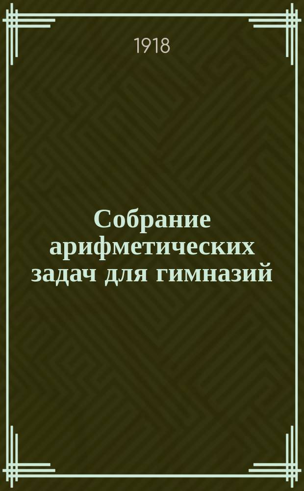 Собрание арифметических задач для гимназий : Для гимназий и прогимназий мужск. и женск., реальных, уездн. и гор. училищ