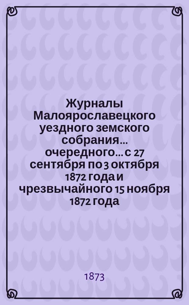 Журналы Малоярославецкого уездного земского собрания... очередного... с 27 сентября по 3 октября 1872 года и чрезвычайного 15 ноября 1872 года