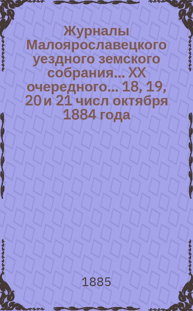 Журналы Малоярославецкого уездного земского собрания... XX очередного... 18, 19, 20 и 21 числ октября 1884 года