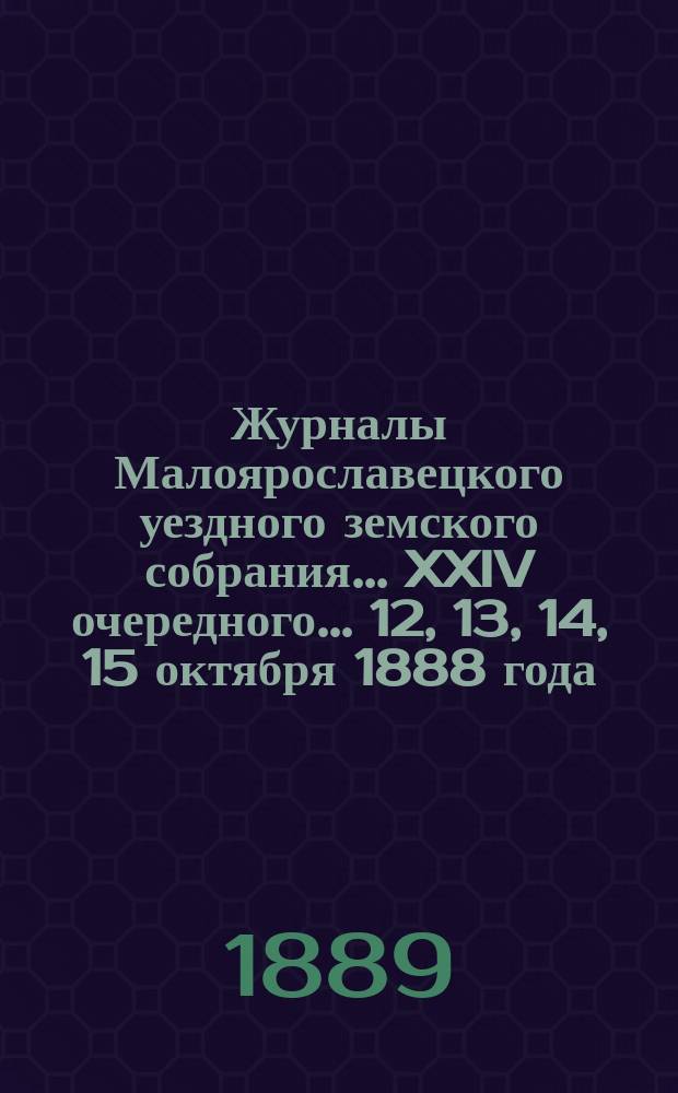 Журналы Малоярославецкого уездного земского собрания... [XXIV] очередного... 12, 13, 14, 15 октября 1888 года, чрезвычайного... 11 и 12 ноября 1888 года, экстренного - 10 января 1889 года и чрезвычайного - 13 мая 1889 года