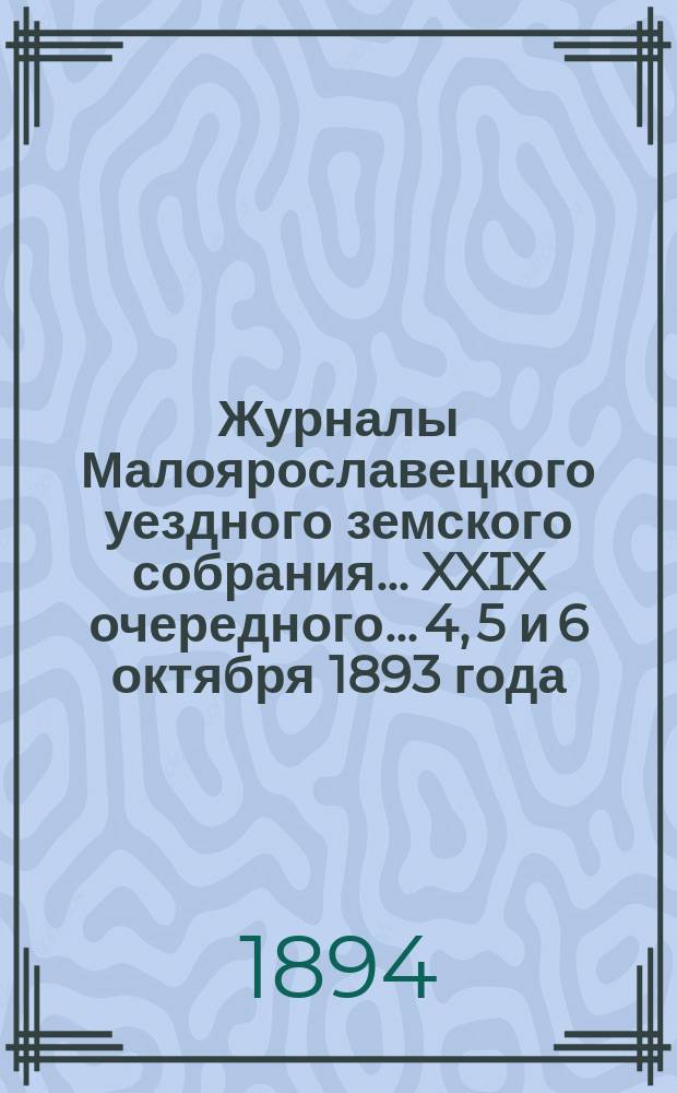 Журналы Малоярославецкого уездного земского собрания... XXIX очередного... 4, 5 и 6 октября 1893 года : XXIX очередного... 4, 5 и 6 октября 1893 года и журнал чрезвычайного... 9 сентября 1893 года