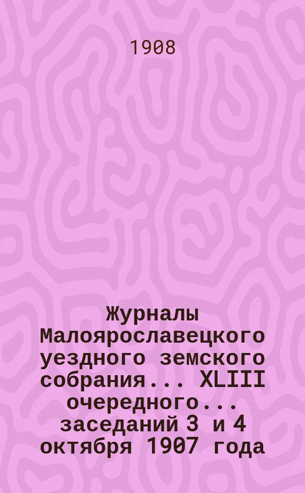 Журналы Малоярославецкого уездного земского собрания... XLIII очередного... заседаний 3 и 4 октября 1907 года