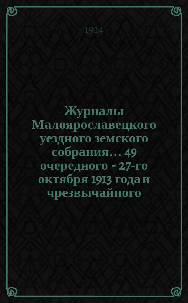 Журналы Малоярославецкого уездного земского собрания... 49 очередного - 27-го октября 1913 года и чрезвычайного - 8-го декабря 1913 года