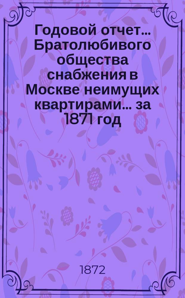 Годовой отчет... Братолюбивого общества снабжения в Москве неимущих квартирами... ... за 1871 год