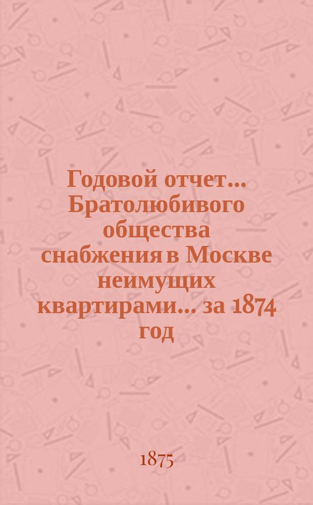 Годовой отчет... Братолюбивого общества снабжения в Москве неимущих квартирами... ... за 1874 год