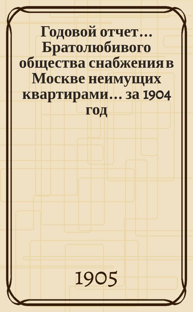 Годовой отчет... Братолюбивого общества снабжения в Москве неимущих квартирами... ... за 1904 год