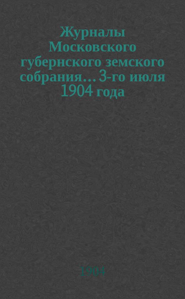Журналы Московского губернского земского собрания... 3-го июля 1904 года