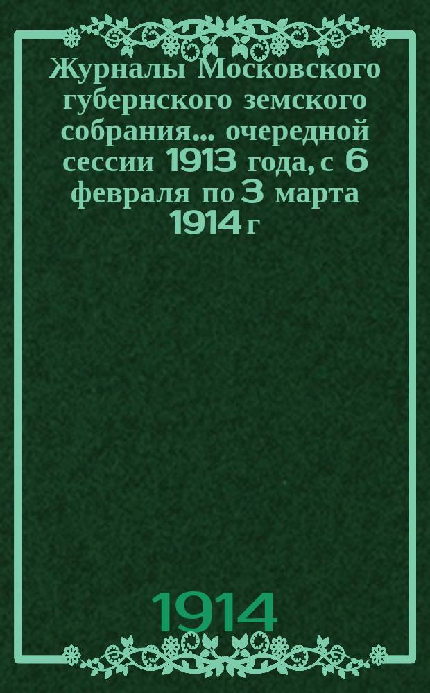 Журналы Московского губернского земского собрания... очередной сессии 1913 года, с 6 февраля по 3 марта 1914 г.