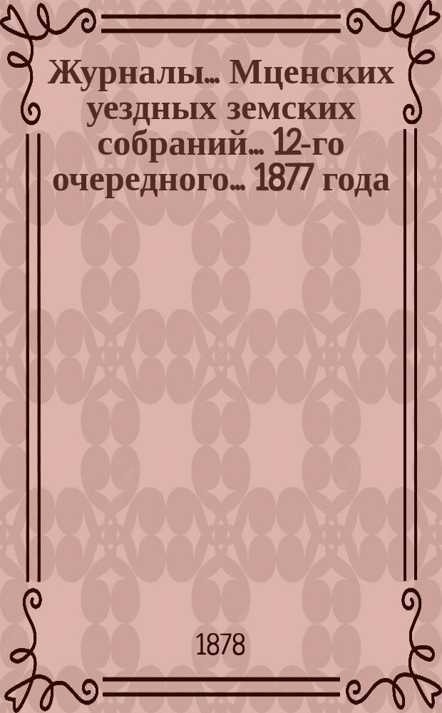 Журналы... Мценских уездных земских собраний... 12-го очередного... 1877 года