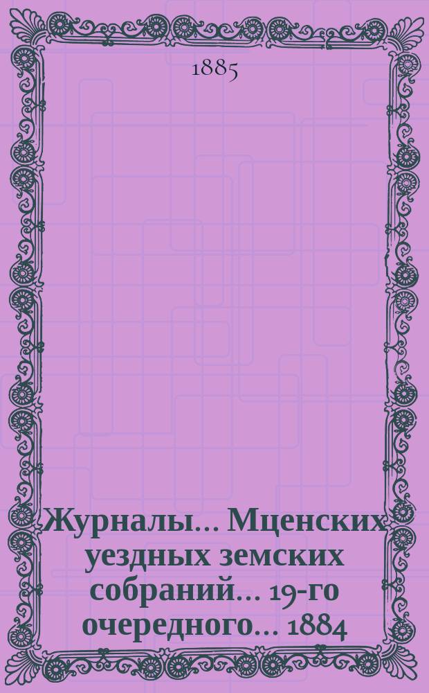 Журналы... Мценских уездных земских собраний... 19-го очередного... [1884]