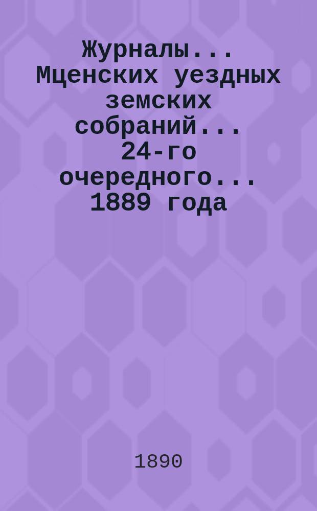 Журналы... Мценских уездных земских собраний... 24-го очередного... [1889 года]