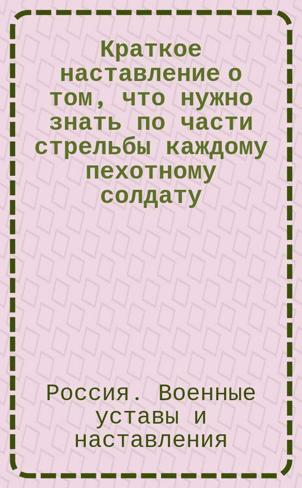 Краткое наставление о том, что нужно знать по части стрельбы каждому пехотному солдату, который вооружен 6-ти линейною винтовкой : (Для стрелковых частей пехоты) : Сост. при Штабе е. в. инспектора стрелковых баталионов