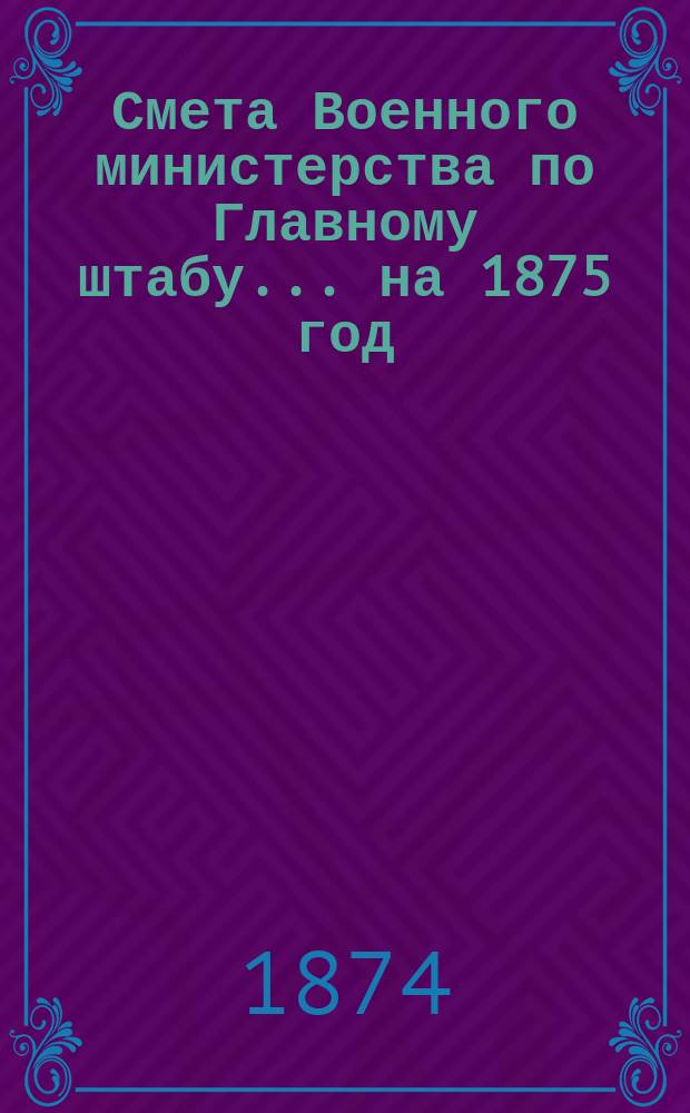 Смета Военного министерства по Главному штабу... на 1875 год