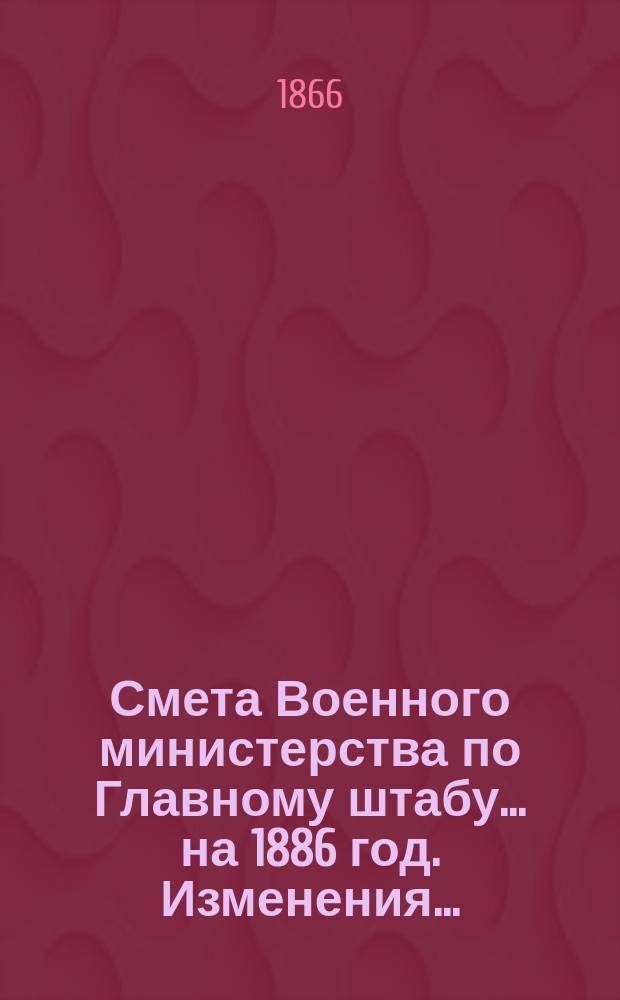 Смета Военного министерства по Главному штабу... на 1886 год. Изменения... : Изменения, последовавшие по первоначальной смете Главного штаба...