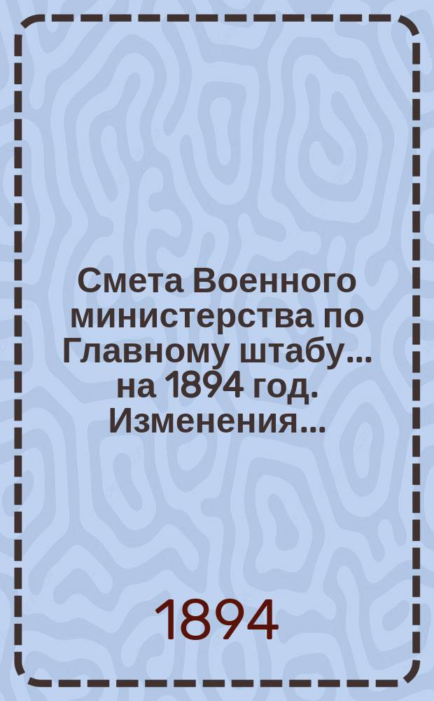 Смета Военного министерства по Главному штабу... на 1894 год. Изменения... : Изменения, последовавшие по первоначальной смете Главного штаба...