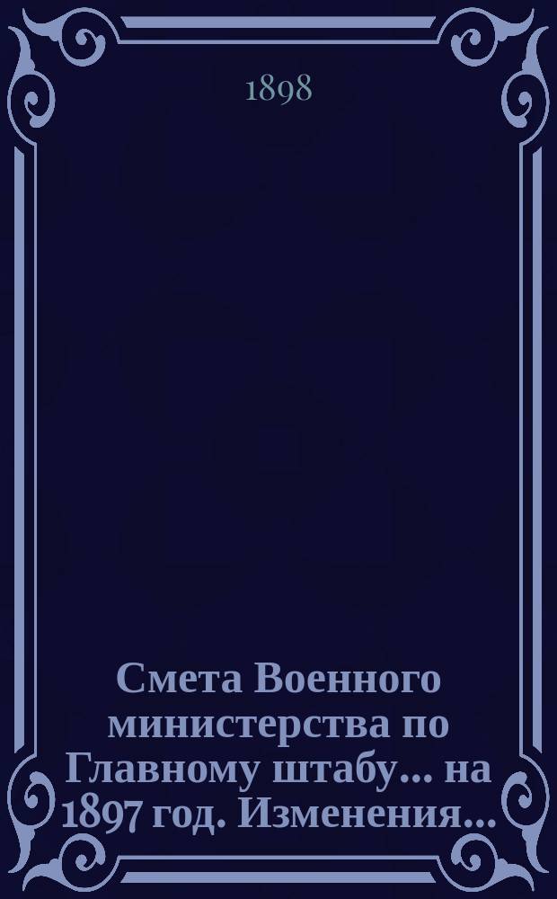 Смета Военного министерства по Главному штабу... на 1897 год. Изменения... : Изменения, последовавшие по первоначальной смете...
