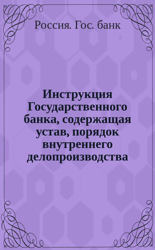 Инструкция Государственного банка, содержащая устав, порядок внутреннего делопроизводства, правила по операциям и объяснения к уставу