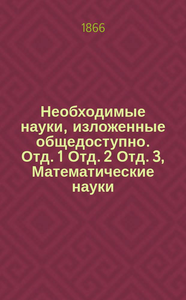 Необходимые науки, изложенные общедоступно. Отд. 1 Отд. 2 Отд. 3, Математические науки. Естественные науки. Общественные науки : Руководство для неполучивших сист. образования и желающих образоваться : В 3 отд
