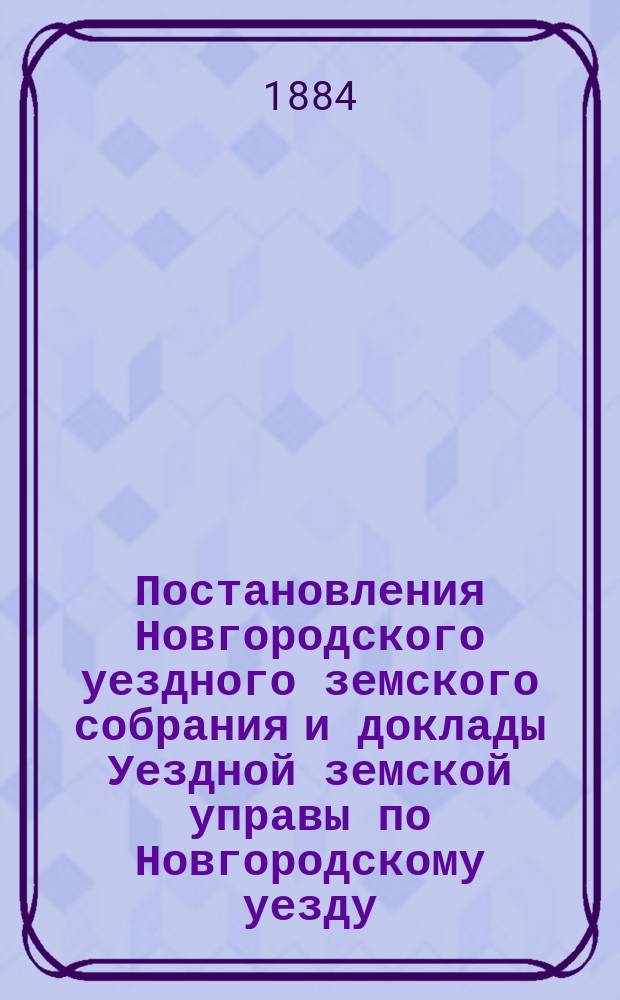 Постановления Новгородского уездного земского собрания и доклады Уездной земской управы по Новгородскому уезду... за 1883 год