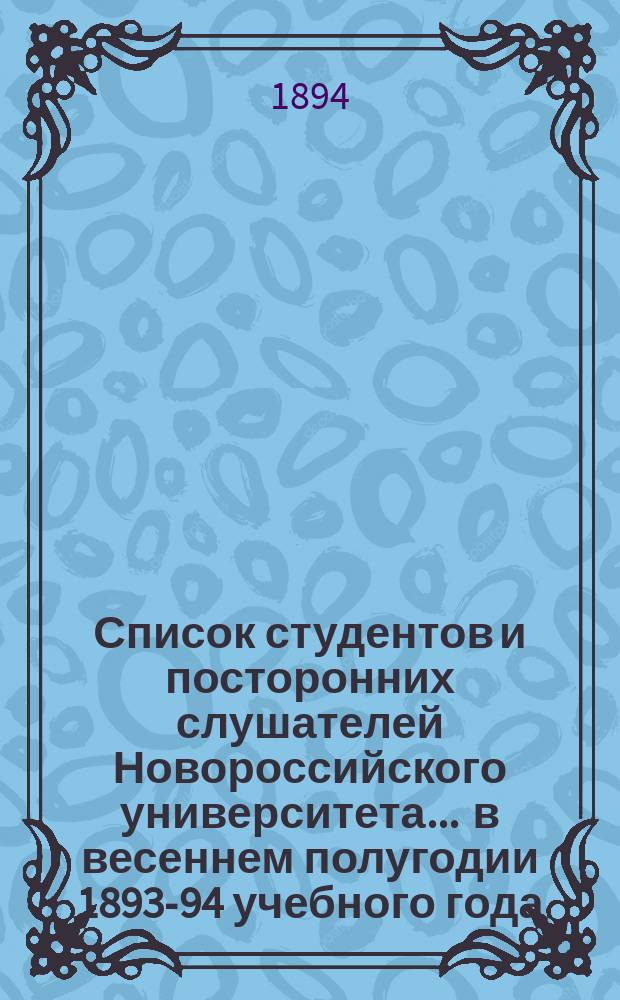 Список студентов и посторонних слушателей Новороссийского университета... ... в весеннем полугодии 1893-94 учебного года... : ... в весеннем полугодии 1893-94 учебного года... по физико-математическому факультету
