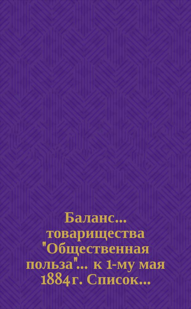 Баланс... товарищества "Общественная польза"... ... к 1-му мая 1884 г. Список... : Список г. г. акционерам товарищества "Общественная польза" к 28 октября 1884 г.