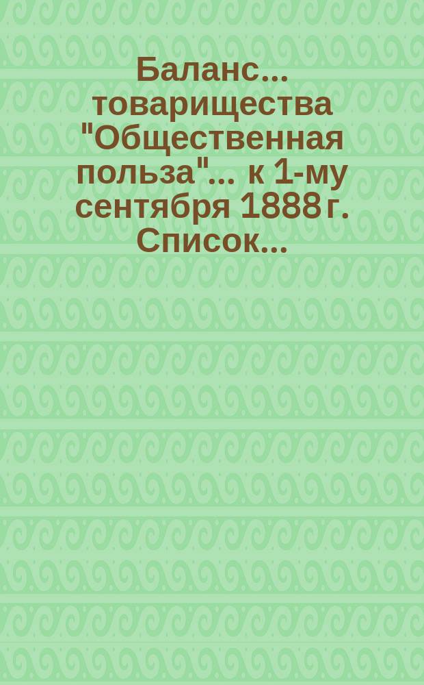 Баланс... товарищества "Общественная польза"... ... к 1-му сентября 1888 г. Список... : Список г. г. акционеров товарищества "Общественная польза" к 30 октября 1888 г.