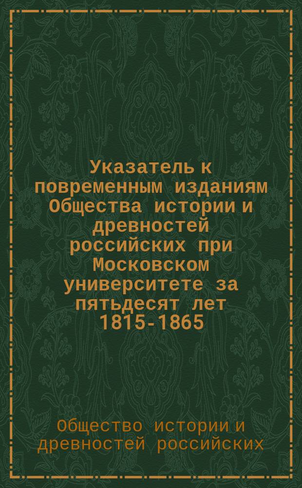 Указатель к повременным изданиям Общества истории и древностей российских при Московском университете за пятьдесят лет 1815-1865 : Издан при Чертков. б-ке