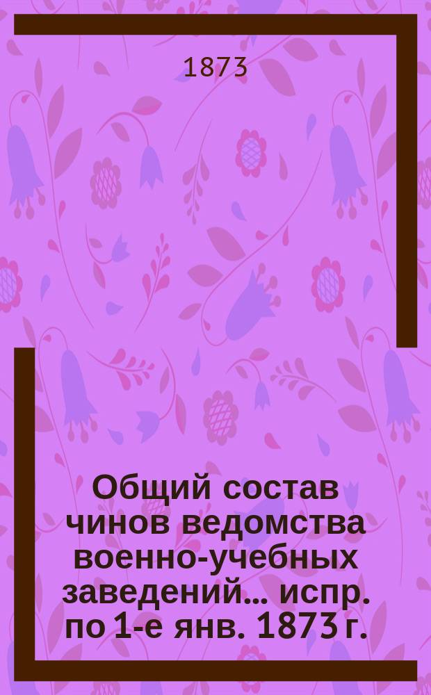 Общий состав чинов ведомства военно-учебных заведений... испр. по 1-е янв. 1873 г.