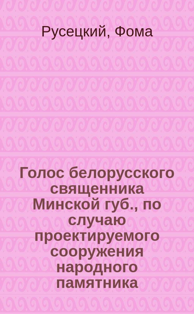 Голос белорусского священника Минской губ., по случаю проектируемого сооружения народного памятника, в память уничтожения в России крепостного права и возрождения Белоруссии к новой истинно православной и русской жизни подавлением последнего польского мятежа в 1863-1864 годах
