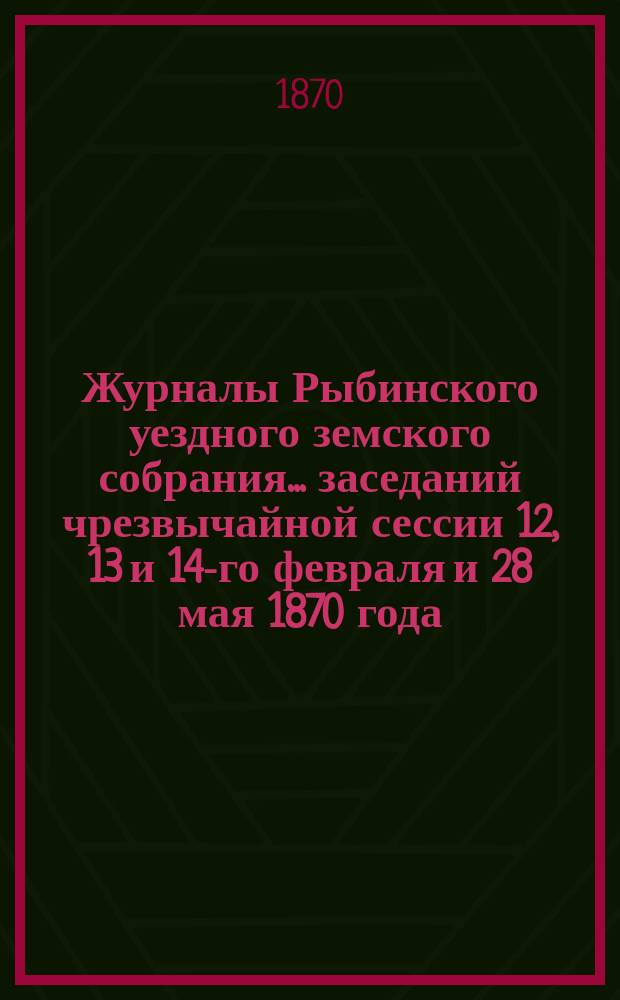 Журналы Рыбинского уездного земского собрания... заседаний чрезвычайной сессии 12, 13 и 14-го февраля и 28 мая 1870 года