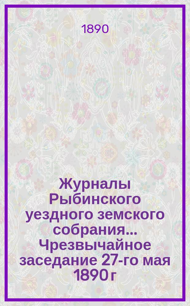 Журналы Рыбинского уездного земского собрания... Чрезвычайное заседание 27-го мая 1890 г.