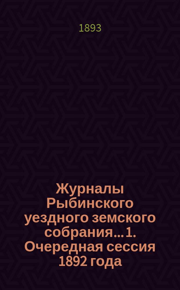 Журналы Рыбинского уездного земского собрания... 1. Очередная сессия 1892 года : 1. Очередная сессия 1892 года ; 2. Чрезвычайное заседание 14-го апреля 1893 года