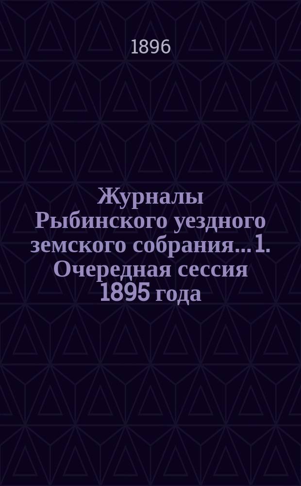 Журналы Рыбинского уездного земского собрания... 1. Очередная сессия 1895 года : 1. Очередная сессия 1895 года ; 2. Чрезвычайное заседание 19-го апреля 1896 года