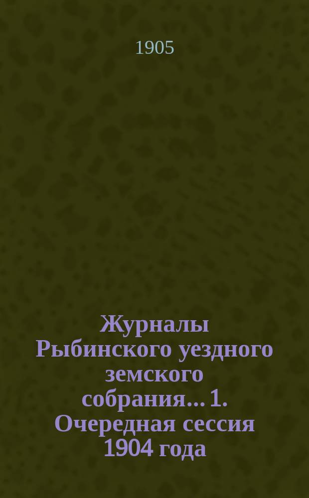 Журналы Рыбинского уездного земского собрания... 1. Очередная сессия 1904 года : 1. Очередная сессия 1904 года ; 2. Чрезвычайное собрание 7 апреля и 10 мая 1905 года