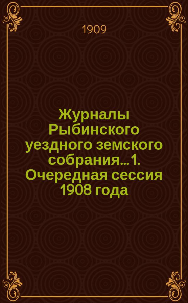 Журналы Рыбинского уездного земского собрания... 1. Очередная сессия 1908 года : 1. Очередная сессия 1908 года ; 2. Чрезвычайное собрание 2 декабря 1908 года