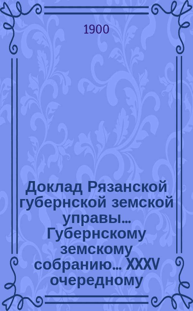 Доклад Рязанской губернской земской управы... Губернскому земскому собранию. ... XXXV очередному : По ходатайству некоторых уездов об изменении порядка отчисления земского сбора с земель крестьянских обществ, установленного законом 22 марта 1899 г.
