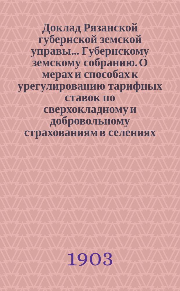 Доклад Рязанской губернской земской управы... Губернскому земскому собранию. О мерах и способах к урегулированию тарифных ставок по сверхокладному и добровольному страхованиям в селениях