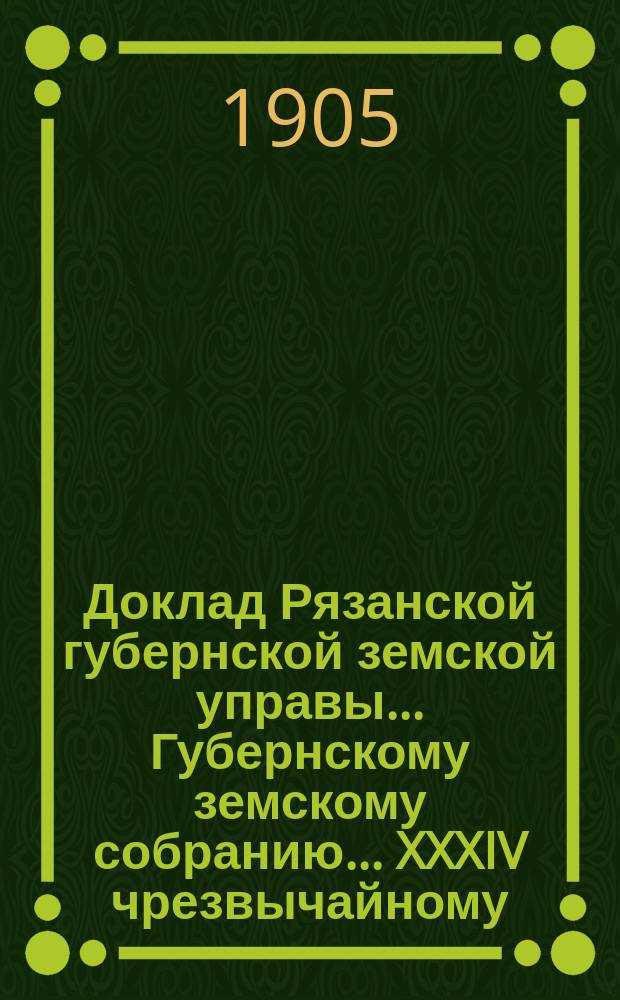Доклад Рязанской губернской земской управы... Губернскому земскому собранию. ... XXXIV чрезвычайному. Май, 1905 г. : Об организации борьбы с ожидаемой в 1905 г. эпидемией холеры