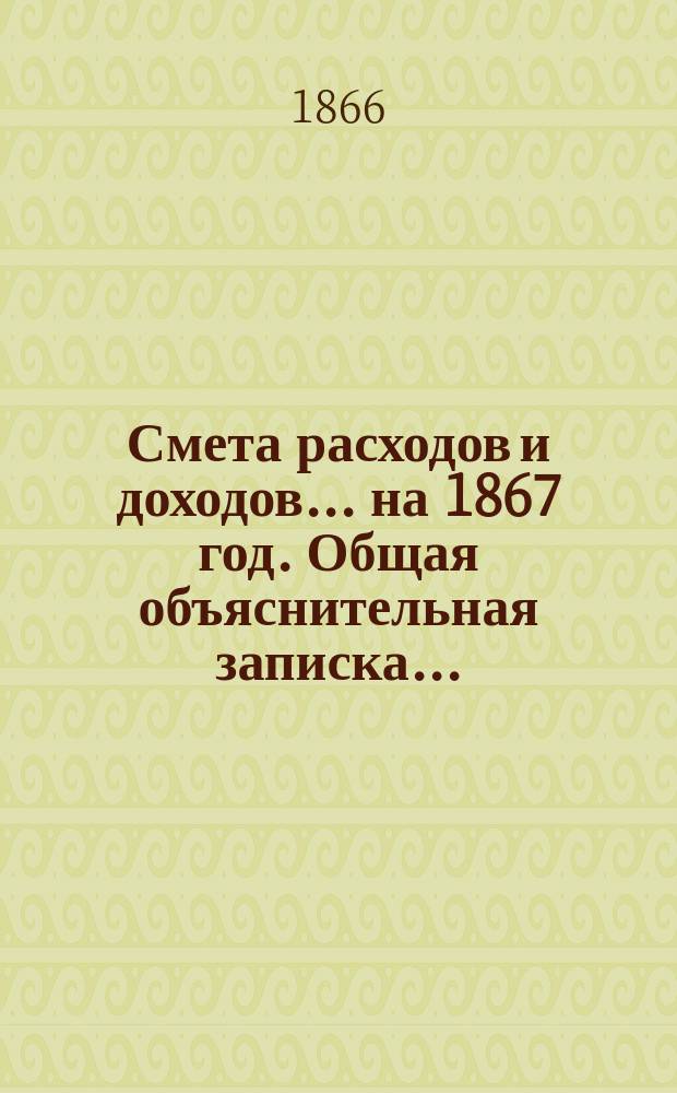 Смета расходов и доходов... на 1867 год. Общая объяснительная записка... : Общая объяснительная записка...