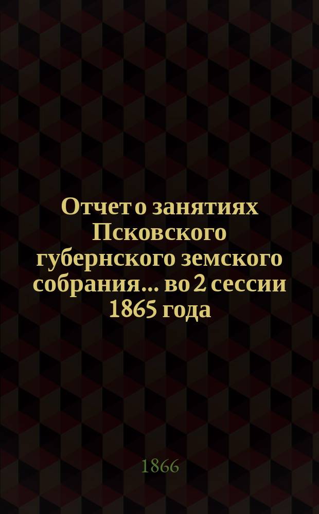 Отчет о занятиях Псковского губернского земского собрания... [во 2 сессии 1865 года]